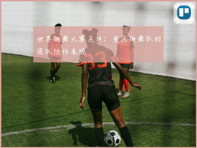 世界街舞大赛点评：重庆街舞队的团队协作表现