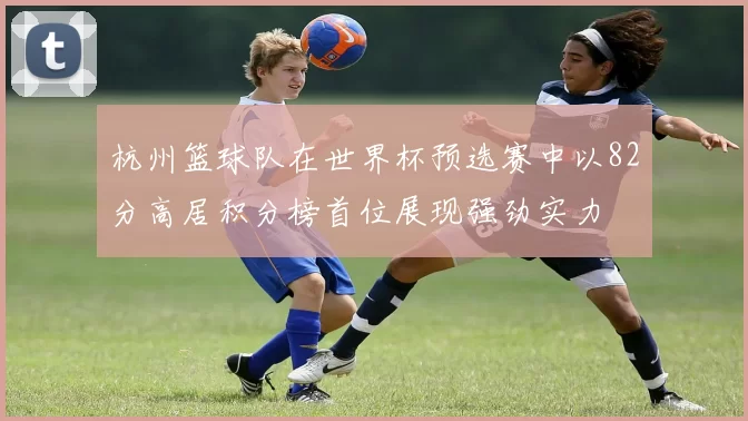 杭州篮球队在世界杯预选赛中以82分高居积分榜首位展现强劲实力