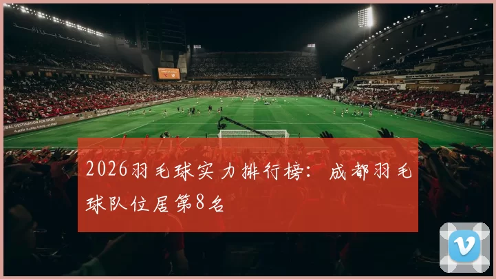 2026羽毛球实力排行榜：成都羽毛球队位居第8名