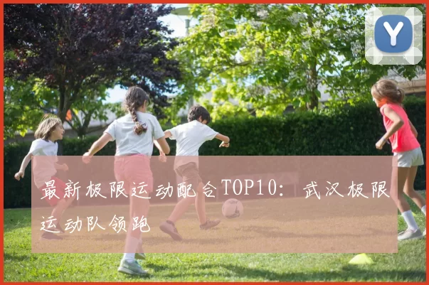 最新极限运动配合TOP10：武汉极限运动队领跑