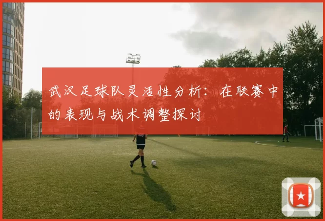 武汉足球队灵活性分析：在联赛中的表现与战术调整探讨