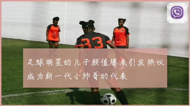 足球明星的儿子颜值爆表引发热议成为新一代小帅哥的代表